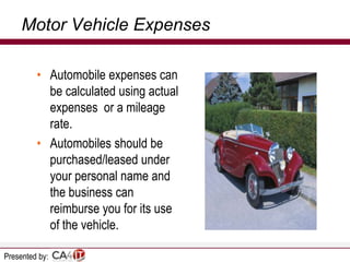 Motor Vehicle Expenses
• Automobile expenses can
be calculated using actual
expenses or a mileage
rate.
• Automobiles should be
purchased/leased under
your personal name and
the business can
reimburse you for its use
of the vehicle.
Presented by:

 