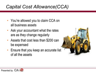 Capital Cost Allowance(CCA)
• You’re allowed you to claim CCA on
all business assets
• Ask your accountant what the rates
are as they change regularly
• Assets that cost less than $200 can
be expensed
• Ensure that you keep an accurate list
of all the assets

Presented by:

 