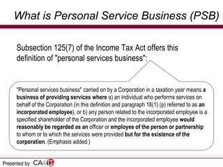 What is Personal Service Business (PSB)
Subsection 125(7) of the Income Tax Act offers this
definition of "personal services business":

"Personal services business" carried on by a Corporation in a taxation year means a
business of providing services where a) an individual who performs services on
behalf of the Corporation (in this definition and paragraph 18(1) (p) referred to as an
incorporated employee), or b) any person related to the incorporated employee is a
specified shareholder of the Corporation and the incorporated employee would
reasonably be regarded as an officer or employee of the person or partnership
to whom or to which the services were provided but for the existence of the
corporation. (Emphasis added.)
Presented by:

 