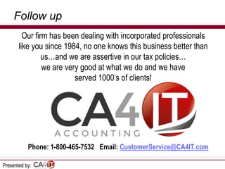 Follow up
Our firm has been dealing with incorporated professionals
like you since 1984, no one knows this business better than
us…and we are assertive in our tax policies…
we are very good at what we do and we have
served 1000’s of clients!

Phone: 1-800-465-7532 Email: CustomerService@CA4IT.com
Presented by:

 