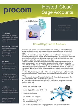 Hosted ‘Cloud’
  procom                                                              Sage Accounts

                                                                                              www.procom-it.com
                                                                                               Tel: 01482 382050
                                                                                           Email: sales@procom-it.com

IT HARDWARE
Supply , install and configure:-
Servers Desktop PC’s, Laptops,
Printers, Routers, Switches,
Wireless etc


                                                        Hosted Sage Line 50 Accounts
AUDIO VISUAL EQUIPMENT
Supply, install and configure :-
Projectors, IWB’s,                    From our Data Centre we host business software which you can use from any-
Electric projection screens,          where in the world and access your software as if it was installed on that com-
Flat screen TV’s,
                                      puter!
                                      Utilising the latest Server Technology Web hosted software is the new way to
Digital advertising
                                      maintain your accounting records. Market leading Sage Line 50 software is hosted
                                      and delivered over the internet, allowing live data to be accessed from any fixed
                                      or mobile location that has an internet connection.
SOFTWARE                              With the speed of internet connections increasing, combined with a reduction in
Software procurement and              cost, businesses are now considering operating their key software packages
installation.                         'online'. With most businesses utilising fixed cost Broadband, the case for actually
Backup routines and Security.         owning software, and hosting it on your own pc or network, is now no longer so
Email Campaign manager                convincing. Numerous other benefits also arise from operating software over the
                                      internet:
                                       The ability to actively share the data, or passively interrogate it, from virtually
PROJECT MANAGEMENT
                                      any location without the complications and costs of establishing a wide area net-
                                      work.
Management of future projects
such as new IT installations,
                                       The security issues of the data being kept off-site and letting someone else
                                      worry about most of the disaster recovery issues.
equipment roll outs, Relocations
                                       The software rental costs are spread out, rather than an up front purchase,
etc
                                      assisting cash flow.


HELPDESK                              Annual cost from £300 + vat
All clients benefit from the
                                      Annual Support if required £300 + vat
Procom Helpdesk for reporting
and tracking fault calls / requests
                                      Easily increase users

                                      Add more the one company
SUPPORT CONTRACTS
Bespoke Hardware and                  Call now to start saving money
Software contracts                    and increase flexibility.

                                      Call : 01482 382050 or Email : sage@procom-it.com for more information
 