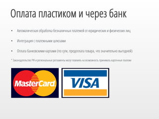 Оплата пластиком и через банк
• 

Автоматическая обработка безналичных платежей от юридических и физических лиц

• 

Интеграция с платежными шлюзами

• 

Оплата банковскими картами (по сути, предоплата товара, что значительно выгодней)

* Законодательство РФ и региональные регламенты могут повлиять на возможность принимать карточные платежи

 