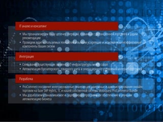 IT анализ и консалтинг
•  Мы проанализируем Вашу цепочку операций, связанных с дистанционной торговлей и дадим
рекомендации
•  Проведем аудит используемых технологий и выявим устаревшие и экономически неэффективные
компоненты Ваших систем
Интеграция
•  Связывание существующих элементов IT-инфраструктуры между собой
•  Автоматизация бухгалтерского, товарного учета и операционного управления интернет-торговлей
Разработка
•  ProCommerz поставляет интегрированные решения для «витрины» и администрирования онлайнторговли на базе SAP Hybris, 1C и нашей собственной системы Mobiquest ProCommerce Bundle
•  Мы доработаем устанавливаемое и существующее программное обеспечение и улучшим
автоматизацию бизнеса

 