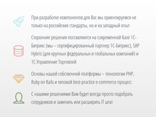 При разработке компонентов для Вас мы ориентируемся не
только на российские стандарты, но и на западный опыт
Сторонние решения поставляются на современной базе 1СБитрикс (мы – сертифицированный партнер 1С-Битрикс), SAP
Hybris (для крупных федеральных и глобальных компаний) и
1С Управление Торговлей
Основы нашей собственной платформы – технологии PHP,
Ruby on Rails и типовой best-practice e-commerce процесс
С нашими решениями Вам будет всегда просто подобрать
сотрудников и заменить или расширить IT штат

 