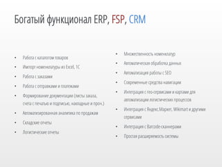 Богатый функционал ERP, FSP, CRM

• 

Работа с каталогом товаров

• 

Импорт номенклатуры из Excel, 1С

• 

Работа с заказами

• 

Работа с отправками и платежами

• 

Формирование документации (листы заказа,
счета с печатью и подписью, накладные и проч.)

• 

Автоматизированная аналитика по продажам

• 

Складские отчеты

• 

Логистические отчеты

• 

Множественность номенклатур

• 

Автоматическая обработка данных

• 

Автоматизация работы с SEO

• 

Современные средства навигации

• 

Интеграция с гео-сервисами и картами для
автоматизации логистических процессов

• 

Интеграция с Яндекс.Маркет, Wikimart и другими
сервисами

• 

Интеграция с Barcode-сканнерами

• 

Простая расширяемость системы

 