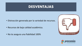 DESVENTAJAS
• Distracción generada por la variedad de recursos.
• Recursos de baja calidad académica.
• No te asegura una fiabilidad 100%
 