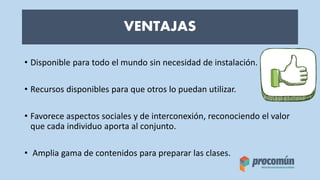 VENTAJAS
• Disponible para todo el mundo sin necesidad de instalación.
• Recursos disponibles para que otros lo puedan utilizar.
• Favorece aspectos sociales y de interconexión, reconociendo el valor
que cada individuo aporta al conjunto.
• Amplia gama de contenidos para preparar las clases.
 