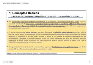 MINISTERIO DE ECONOMÍA Y FINANZAS
www.snip.gob.pe 10
PROCOMPITE
Herramienta poderosa de fomento del
Desarrollo Económico Regional y Local
EL FOMENTO DEL DESARROLLO ECONÓMICO LOCAL, UNA CUESTIÓN PÚBLICO PRIVADA
Para incrementar la productividad y la competitividad de las empresas y los sistemas productivos locales es preciso
asegurar la introducción de innovaciones para mejorar los procesos productivos, impulsar la calidad y la diferenciación
de los productos y hacer más eficiente la organización de las redes de empresas en los diferentes agrupamientos
territoriales donde se encuentran.
Es necesario implementar nuevas funciones que deben desempeñar las administraciones públicas territoriales a fin de
concertar con los agentes socioeconómicos locales la construcción de los entornos institucionales favorecedores del fomento
productivo y empresarial y, de este modo, asegurar el acceso a los servicios de desarrollo empresarial para las
microempresas y pequeñas y medianas empresas locales, las cuales constituyen una parte muy relevante del tejido
empresarial. Al mismo tiempo, se requiere una actuación paralela desde el lado del mercado de trabajo local, a fin de
fortalecer la “empleabilidad” de los recursos humanos.
El Impulso de iniciativas de desarrollo económico local requiere el fortalecimiento de los gobiernos locales y el diseño
territorial de las políticas de innovación, fomento productivo y empleo.
1. Conceptos Básicos
(Fuente: Guía de aprendizaje sobre integración productiva y desarrollo económico territorial).
 