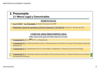 MINISTERIO DE ECONOMÍA Y FINANZAS
www.snip.gob.pe 12
PROCOMPITE
Herramienta poderosa de fomento del
Desarrollo Económico Regional y Local
2. Procompite
MARCO LEGAL
Ley N° 29337 – Ley Procompite, de fecha 25 de marzo de 2009
Reglamento vigente fue aprobado con Decreto Supremo N° 103-2012-EF, de fecha 27 de junio de 2012
COMUNICADOS PROCOMPITE (2014)
Comunicado N° 1: Ley N° 29337 y su Reglamento.
Comunicado N° 2: Condiciones básicas para el cofinanciamiento de iniciativas de negocio Procompite (propuestas
productivas).
Comunicado N° 3: Cumplimiento de la Ley Procompite y Reglamento - Destino de recursos Procompite.
Comunicado N° 4: Contenidos mínimos del Estudio de Priorización de Zonas y Cadenas Productivas con enfoque
de Desarrollo Territorial.
2.1 Marco Legal y Comunicados
(http://www.snip.gob.pe/index.php/comunicad
os)
 