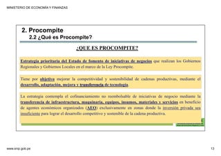 MINISTERIO DE ECONOMÍA Y FINANZAS
www.snip.gob.pe 13
PROCOMPITE
Herramienta poderosa de fomento del
Desarrollo Económico Regional y Local
¿QUE ES PROCOMPITE?
Estrategia prioritaria del Estado de fomento de iniciativas de negocios que realizan los Gobiernos
Regionales y Gobiernos Locales en el marco de la Ley Procompite.
Tiene por objetivo mejorar la competitividad y sostenibilidad de cadenas productivas, mediante el
desarrollo, adaptación, mejora y transferencia de tecnología.
La estrategia contempla el cofinanciamiento no reembolsable de iniciativas de negocio mediante la
transferencia de infraestructura, maquinaria, equipos, insumos, materiales y servicios en beneficio
de agentes económicos organizados (AEO) exclusivamente en zonas donde la inversión privada sea
insuficiente para lograr el desarrollo competitivo y sostenible de la cadena productiva.
2. Procompite
2.2 ¿Qué es Procompite?
 