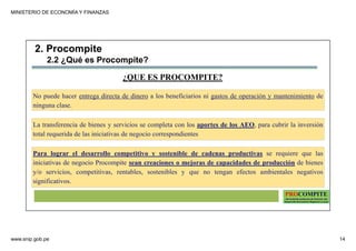 MINISTERIO DE ECONOMÍA Y FINANZAS
www.snip.gob.pe 14
PROCOMPITE
Herramienta poderosa de fomento del
Desarrollo Económico Regional y Local
¿QUE ES PROCOMPITE?
No puede hacer entrega directa de dinero a los beneficiarios ni gastos de operación y mantenimiento de
ninguna clase.
La transferencia de bienes y servicios se completa con los aportes de los AEO, para cubrir la inversión
total requerida de las iniciativas de negocio correspondientes
Para lograr el desarrollo competitivo y sostenible de cadenas productivas se requiere que las
iniciativas de negocio Procompite sean creaciones o mejoras de capacidades de producción de bienes
y/o servicios, competitivas, rentables, sostenibles y que no tengan efectos ambientales negativos
significativos.
2. Procompite
2.2 ¿Qué es Procompite?
 