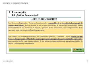MINISTERIO DE ECONOMÍA Y FINANZAS
www.snip.gob.pe 15
PROCOMPITE
Herramienta poderosa de fomento del
Desarrollo Económico Regional y Local
¿QUE ES PROCOMPITE?
Los Gobiernos Regionales y Gobiernos Locales son los responsables de la ejecución de la estrategia de
fomento Procompite, desde la gestión de los recursos, realización de los procesos concursables para el
financiamiento de las iniciativas de negocio, ejecución de las inversiones y el acompañamiento de la
operación hasta lograr su consolidación empresarial.
Para cumplir con dicha responsabilidad, los Gobiernos Regionales y Gobiernos Locales pueden destinar
hasta el diez por ciento (10%) de los recursos presupuestados para los gastos destinados a proyectos,
con excepción de los recursos provenientes de las fuentes de financiamiento de operaciones oficiales de
crédito y donaciones y transferencias.
2. Procompite
2.2 ¿Qué es Procompite?
 