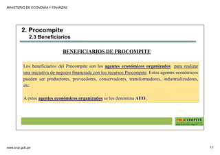 MINISTERIO DE ECONOMÍA Y FINANZAS
www.snip.gob.pe 17
PROCOMPITE
Herramienta poderosa de fomento del
Desarrollo Económico Regional y Local
BENEFICIARIOS DE PROCOMPITE
Los beneficiarios del Procompite son los agentes económicos organizados para realizar
una iniciativa de negocio financiada con los recursos Procompite. Estos agentes económicos
pueden ser productores, proveedores, conservadores, transformadores, industrializadores,
etc.
A estos agentes económicos organizados se les denomina AEO.
2. Procompite
2.3 Beneficiarios
 