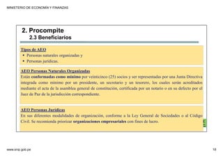 MINISTERIO DE ECONOMÍA Y FINANZAS
www.snip.gob.pe 18
PROCOMPITE
Herramienta poderosa de fomento del
Desarrollo Económico Regional y Local
Tipos de AEO
Personas naturales organizadas y
Personas jurídicas.
AEO Personas Naturales Organizadas
Están conformadas como mínimo por veinticinco (25) socios y ser representadas por una Junta Directiva
integrada como mínimo por un presidente, un secretario y un tesorero, los cuales serán acreditados
mediante el acta de la asamblea general de constitución, certificada por un notario o en su defecto por el
Juez de Paz de la jurisdicción correspondiente.
AEO Personas Jurídicas
En sus diferentes modalidades de organización, conforme a la Ley General de Sociedades o al Código
Civil. Se recomienda priorizar organizaciones empresariales con fines de lucro.
2. Procompite
2.3 Beneficiarios
 