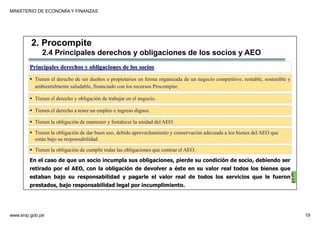 MINISTERIO DE ECONOMÍA Y FINANZAS
www.snip.gob.pe 19
PROCOMPITE
Herramienta poderosa de fomento del
Desarrollo Económico Regional y Local
Principales derechos y obligaciones de los socios
Tienen el derecho de ser dueños o propietarios en forma organizada de un negocio competitivo, rentable, sostenible y
ambientalmente saludable, financiado con los recursos Procompite.
Tienen el derecho y obligación de trabajar en el negocio.
2. Procompite
2.4 Principales derechos y obligaciones de los socios y AEO
Tienen el derecho a tener un empleo e ingreso dignos.
Tienen la obligación de mantener y fortalecer la unidad del AEO.
Tienen la obligación de cumplir todas las obligaciones que contrae el AEO.
Tienen la obligación de dar buen uso, debido aprovechamiento y conservación adecuada a los bienes del AEO que
están bajo su responsabilidad.
En el caso de que un socio incumpla sus obligaciones, pierde su condición de socio, debiendo ser
retirado por el AEO, con la obligación de devolver a éste en su valor real todos los bienes que
estaban bajo su responsabilidad y pagarle el valor real de todos los servicios que le fueron
prestados, bajo responsabilidad legal por incumplimiento.
 