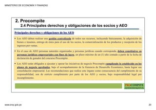 MINISTERIO DE ECONOMÍA Y FINANZAS
www.snip.gob.pe 20
PROCOMPITE
Herramienta poderosa de fomento del
Desarrollo Económico Regional y Local
Principales derechos y obligaciones de los AEO
Los AEO deben realizar una gestión centralizada de todos sus recursos, incluyendo básicamente, la adquisición de
bienes e insumos, entrega de éstos para el uso de los socios, la comercialización de los productos y recepción de los
ingresos por ventas.
En el caso de AEO personas naturales organizadas y personas jurídicas cuando corresponda, deben constituirse en
personas jurídicas empresariales con fines de lucro, un plazo máximo de un (1) año contado a partir de la fecha de
declaración de ganador del concurso Procompite.
2. Procompite
2.4 Principales derechos y obligaciones de los socios y AEO
Los AEO están obligados a ejecutar y operar las iniciativas de negocio Procompite cumpliendo lo establecido en los
planes de negocio aprobados, bajo el acompañamiento de la Gerencia de Desarrollo Económico, hasta lograr sus
consolidación empresarial. Las recomendaciones que realice este órgano como consecuencia del cumplimiento de su
responsabilidad, son de estricto cumplimiento por parte de los AEO y socios, bajo responsabilidad legal por
incumplimiento.
 