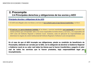 MINISTERIO DE ECONOMÍA Y FINANZAS
www.snip.gob.pe 21
PROCOMPITE
Herramienta poderosa de fomento del
Desarrollo Económico Regional y Local
Principales derechos y obligaciones de los AEO
El AEO está obligado a dar a los bienes y servicios el uso exclusivo para el que fueron transferidos a su favor.
2. Procompite
2.4 Principales derechos y obligaciones de los socios y AEO
El mal uso y/o aprovechamiento indebido de los bienes y servicios transferidos será sancionado de acuerdo a las
normas jurídicas que correspondan, tanto a los socios responsables de dichos bienes y servicios, y los responsables del
AEO como del Gobierno Regional o Gobierno Local. Asimismo, serán de aplicación las responsabilidades que
determinen los órganos de control institucional del Gobierno Regional o Gobierno Local correspondiente.
En el caso de que el AEO incumpla sus obligaciones, pierde su condición de beneficiario de
Procompite, debiendo ser cerrado por la GDE, con la obligación de devolver al Gobierno Regional
o Gobierno Local en su valor real todos los bienes que le fueron transferidos y pagarle el valor
real de todos los servicios que le fueron prestados, bajo responsabilidad legal por
incumplimiento.
 