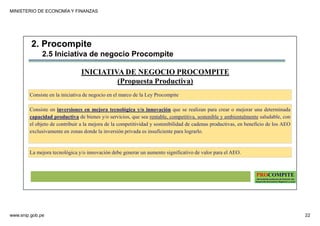 MINISTERIO DE ECONOMÍA Y FINANZAS
www.snip.gob.pe 22
PROCOMPITE
Herramienta poderosa de fomento del
Desarrollo Económico Regional y Local
Consiste en inversiones en mejora tecnológica y/o innovación que se realizan para crear o mejorar una determinada
capacidad productiva de bienes y/o servicios, que sea rentable, competitiva, sostenible y ambientalmente saludable, con
el objeto de contribuir a la mejora de la competitividad y sostenibilidad de cadenas productivas, en beneficio de los AEO
exclusivamente en zonas donde la inversión privada es insuficiente para lograrlo.
INICIATIVA DE NEGOCIO PROCOMPITE
(Propuesta Productiva)
La mejora tecnológica y/o innovación debe generar un aumento significativo de valor para el AEO.
Consiste en la iniciativa de negocio en el marco de la Ley Procompite
2. Procompite
2.5 Iniciativa de negocio Procompite
 