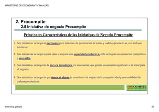 MINISTERIO DE ECONOMÍA Y FINANZAS
www.snip.gob.pe 23
PROCOMPITE
Herramienta poderosa de fomento del
Desarrollo Económico Regional y Local
1. Son iniciativas de negocio pertinentes con relación a la priorización de zonas y cadenas productivas, con enfoque
territorial.
2. Son iniciativas de negocio para crear o mejorar una capacidad productiva, a fin de lograr una operación competitiva
y sostenible.
3. Son iniciativas de negocio de mejora tecnológica y/o innovación, que genera un aumento significativo de valor para
el negocio.
4. Son iniciativas de negocio que tienen el objeto de contribuir a la mejora de la competitividad y sostenibilidad de
cadenas productivas.
Principales Características de las Iniciativas de Negocio Procompite
2. Procompite
2.5 Iniciativa de negocio Procompite
 