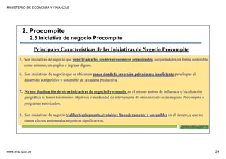 MINISTERIO DE ECONOMÍA Y FINANZAS
www.snip.gob.pe 24
PROCOMPITE
Herramienta poderosa de fomento del
Desarrollo Económico Regional y Local
5. Son iniciativas de negocio que benefician a los agentes económicos organizados, asegurándoles en forma sostenible
como mínimo, un empleo e ingreso dignos.
6. Son iniciativas de negocio que se ubican en zonas donde la inversión privada sea insuficiente para lograr el
desarrollo competitivo y sostenible de la cadena productiva.
7. No son duplicación de otras iniciativas de negocio Procompite en el mismo ámbito de influencia o localización
geográfica ni tienen los mismos objetivos o modalidad de intervención de otras iniciativas de negocio Procompite o
programas autorizados.
8. Son iniciativas de negocio viables técnicamente, rentables financieramente y sostenibles en el tiempo, y que no
tienen efectos ambientales negativos significativos.
Principales Características de las Iniciativas de Negocio Procompite
2. Procompite
2.5 Iniciativa de negocio Procompite
 