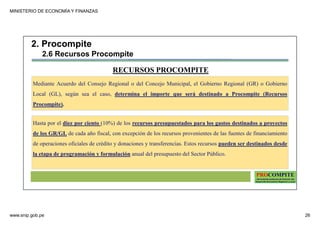 MINISTERIO DE ECONOMÍA Y FINANZAS
www.snip.gob.pe 26
PROCOMPITE
Herramienta poderosa de fomento del
Desarrollo Económico Regional y Local
Hasta por el diez por ciento (10%) de los recursos presupuestados para los gastos destinados a proyectos
de los GR/GL de cada año fiscal, con excepción de los recursos provenientes de las fuentes de financiamiento
de operaciones oficiales de crédito y donaciones y transferencias. Estos recursos pueden ser destinados desde
la etapa de programación y formulación anual del presupuesto del Sector Público.
RECURSOS PROCOMPITE
Mediante Acuerdo del Consejo Regional o del Concejo Municipal, el Gobierno Regional (GR) o Gobierno
Local (GL), según sea el caso, determina el importe que será destinado a Procompite (Recursos
Procompite).
2. Procompite
2.6 Recursos Procompite
 