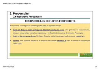 MINISTERIO DE ECONOMÍA Y FINANZAS
www.snip.gob.pe 27
PROCOMPITE
Herramienta poderosa de fomento del
Desarrollo Económico Regional y Local
Los recursos Procompite de cada año pueden tener el siguiente destino:
Hasta un diez por ciento (10%) para financiar estudios de apoyo a las gestiones de financiamiento,
procesos concursables, ejecución, seguimiento y evaluación de iniciativas de negocios Procompite.
Hasta el cincuenta por ciento (50%) para financiar iniciativas de negocios Procompite categoría A.
El resto para financiar iniciativas de negocios Procompite categoría B. (por lo menos el cuarenta por
ciento (40%).
DESTINO DE LOS RECURSOS PROCOMPITE
2. Procompite
2.6 Recursos Procompite
 