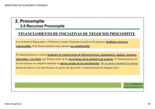 MINISTERIO DE ECONOMÍA Y FINANZAS
www.snip.gob.pe 29
PROCOMPITE
Herramienta poderosa de fomento del
Desarrollo Económico Regional y Local
Los Gobiernos Regionales y Gobiernos Locales financian iniciativas de negocios mediante procesos
concursables. Este financiamiento tiene carácter no reembolsable.
El financiamiento se realiza mediante la transferencia de infraestructura, maquinaria, equipos, insumos,
materiales y servicios, que forman parte de las inversiones de la iniciativa de negocio. El financiamiento de
las inversiones se completa mediante el aporte propio de los beneficiarios. No se puede considerar la entrega
directa de dinero a los beneficiarios ni gastos de operación y mantenimiento de ninguna clase.
FINANCIAMIENTO DE INICIATIVAS DE NEGOCIOS PROCOMPITE
2. Procompite
2.6 Recursos Procompite
 