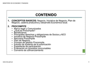 MINISTERIO DE ECONOMÍA Y FINANZAS
www.snip.gob.pe 3
PROCOMPITE
Herramienta poderosa de fomento del
Desarrollo Económico Regional y Local
CONTENIDO
1. CONCEPTOS BASICOS: Negocio, Iniciativa de Negocio, Plan de
Negocio, cadena productiva y desarrollo Económico local.
2. PROCOMPITE
• Marco legal y Comunicados
• ¿Qué es Procompite?
• Beneficiarios
• Principales derechos y obligaciones de Socios y AEO
• Iniciativa de Negocio Procompite
• Recursos Procompite
• Plan de Negocio
• Proceso de gestión Procompite
• Estudio de sustento de la autorización
• Expediente de participación
• Evaluación en procesos concursables
• Convenio de cofinanciamiento
 
