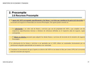 MINISTERIO DE ECONOMÍA Y FINANZAS
www.snip.gob.pe 31
PROCOMPITE
Herramienta poderosa de fomento del
Desarrollo Económico Regional y Local
El aporte del AEO corresponde específicamente a los bienes y servicios que constituyen la parte de la inversión de
la iniciativa de negocio no financiada con recursos Procompite. Este aporte puede consistir en:
2. Procompite
2.6 Recursos Procompite
o La valorización a su valor real de bienes y servicios que son de propiedad del AEO y que cumplen con las
respectivas especificaciones técnicas o términos de referencia definidas en el respectivo plan de negocio, según
corresponda.
o El dinero en efectivo necesario para adquirir los demás bienes y servicios de inversión de la iniciativa de negocio
Procompite.
La valorización de los bienes y servicios a ser aportados por el AEO, deben ser sustentadas técnicamente por un
profesional colegiado especializado en la materia a ser valorizada.
Considerar la conveniencia de que el aporte en efectivo del AEO no sea menor al diez por ciento (10%) de la inversión
total de la iniciativa de negocio.
 
