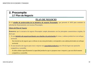 MINISTERIO DE ECONOMÍA Y FINANZAS
www.snip.gob.pe 32
PROCOMPITE
Herramienta poderosa de fomento del
Desarrollo Económico Regional y Local
Es el estudio de preinversión de la iniciativa de negocio Procompite, que presenta el AEO para sustentar su
solicitud de financiamiento con recursos Procompite.
Objeto del Plan de Negocio
Demostrar que la iniciativa de negocio Procompite cumple plenamente con las principales características exigidas, Es
decir que:
1. Es una iniciativa de negocio pertinente con relación a la priorización de zonas y cadenas productivas con enfoque
territorial.
Son iniciativas de negocio que se ubican en una zona priorizada y corresponde a una cadena priorizada con enfoque
territorial.
2. Es una iniciativa de negocio para crear o mejorar una capacidad productiva con el fin de lograr una operación
competitiva y sostenible.
Se debe señalar específicamente la capacidad productiva que se propone crear o mejorar y que sea efectivamente
competitiva y sostenible.
PLAN DE NEGOCIO
2. Procompite
2.7 Plan de Negocio
 