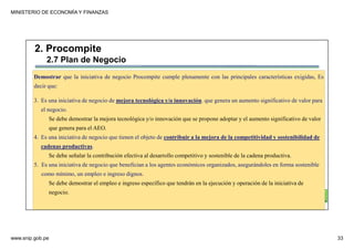 MINISTERIO DE ECONOMÍA Y FINANZAS
www.snip.gob.pe 33
PROCOMPITE
Herramienta poderosa de fomento del
Desarrollo Económico Regional y Local
Demostrar que la iniciativa de negocio Procompite cumple plenamente con las principales características exigidas, Es
decir que:
3. Es una iniciativa de negocio de mejora tecnológica y/o innovación. que genera un aumento significativo de valor para
el negocio.
Se debe demostrar la mejora tecnológica y/o innovación que se propone adoptar y el aumento significativo de valor
que genera para el AEO.
4. Es una iniciativa de negocio que tienen el objeto de contribuir a la mejora de la competitividad y sostenibilidad de
cadenas productivas.
Se debe señalar la contribución efectiva al desarrollo competitivo y sostenible de la cadena productiva.
5. Es una iniciativa de negocio que benefician a los agentes económicos organizados, asegurándoles en forma sostenible
como mínimo, un empleo e ingreso dignos.
Se debe demostrar el empleo e ingreso específico que tendrán en la ejecución y operación de la iniciativa de
negocio.
2. Procompite
2.7 Plan de Negocio
 
