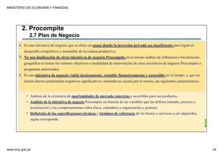 MINISTERIO DE ECONOMÍA Y FINANZAS
www.snip.gob.pe 34
PROCOMPITE
Herramienta poderosa de fomento del
Desarrollo Económico Regional y Local
6. Es una iniciativa de negocio que se ubica en zonas donde la inversión privada sea insuficiente para lograr el
desarrollo competitivo y sostenible de la cadena productiva.
7. No son duplicación de otras iniciativas de negocio Procompite en el mismo ámbito de influencia o localización
geográfica ni tienen los mismos objetivos o modalidad de intervención de otras iniciativas de negocio Procompite o
programas autorizados.
8. Es una iniciativa de negocio viable técnicamente, rentable financieramente y sostenible en el tiempo, y que no
tienen efectos ambientales negativos significativos, tomando en cuenta por lo menos, las siguientes características:
• Análisis de la existencia de oportunidades de mercado concretas y accesibles para sus productos.
• Análisis de la iniciativa de negocio Procompite en función de las variables que las definen (tamaño, proceso y
localización) y las complementarias (obra física, calendario y organización y gestión).
• Definición de las especificaciones técnicas y términos de referencia de los bienes y servicios a ser adquiridos,
según corresponda.
2. Procompite
2.7 Plan de Negocio
 