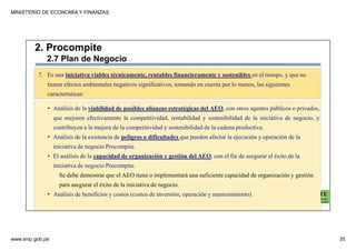 MINISTERIO DE ECONOMÍA Y FINANZAS
www.snip.gob.pe 35
PROCOMPITE
Herramienta poderosa de fomento del
Desarrollo Económico Regional y Local
7. Es una iniciativa viables técnicamente, rentables financieramente y sostenibles en el tiempo, y que no
tienen efectos ambientales negativos significativos, tomando en cuenta por lo menos, las siguientes
características:
• Análisis de la viabilidad de posibles alianzas estratégicas del AEO, con otros agentes públicos o privados,
que mejoren efectivamente la competitividad, rentabilidad y sostenibilidad de la iniciativa de negocio, y
contribuyen a la mejora de la competitividad y sostenibilidad de la cadena productiva.
• Análisis de la existencia de peligros o dificultades que pueden afectar la ejecución y operación de la
iniciativa de negocio Procompite.
• El análisis de la capacidad de organización y gestión del AEO, con el fin de asegurar el éxito de la
iniciativa de negocio Procompite.
Se debe demostrar que el AEO tiene o implementará una suficiente capacidad de organización y gestión
para asegurar el éxito de la iniciativa de negocio.
• Análisis de beneficios y costos (costos de inversión, operación y mantenimiento).
2. Procompite
2.7 Plan de Negocio
 