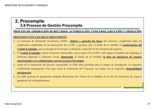 MINISTERIO DE ECONOMÍA Y FINANZAS
www.snip.gob.pe 37
PROCOMPITE
Herramienta poderosa de fomento del
Desarrollo Económico Regional y Local
PROCESOS CONCURSABLES PROCOMPITE
3. La Gerencia de Desarrollo Económico (GDE) elabora y aprueba las bases del concurso, cumpliendo todas las
condiciones establecidas en la autorización de la OPI, y gestiona ante el titular de la entidad, la conformación del
Comité Evaluador, que se encarga de la revisión, evaluación y selección de las iniciativas de negocio.
4. El Comité Evaluador realiza el proceso concursable, con el apoyo de la GDE y del órgano evaluador que disponga el
Gobierno Regional o Gobierno Local, planteando al titular de la Entidad, la lista de iniciativas de negocio
seleccionadas a ser cofinanciadas con los recursos Procompite.
5. Antes de la realización del proceso concursable, la GDE debe gestionar ante el órgano de presupuesto, la respectiva
certificación presupuestal. Esto para evitar la realización del Concurso, sin contar con la respectiva disponibilidad
presupuestal.
6. La GDE gestiona la aprobación mediante Resolución del Titular de la Entidad, de la lista de iniciativas de negocio
ganadoras del cofinanciamiento.
PROCESO DE APROBACIÓN DE RECURSOS, AUTORIZACIÓN, CONCURSO, EJECUCIÓN Y OPERACIÓN
2. Procompite
2.8 Proceso de Gestión Procompite
 