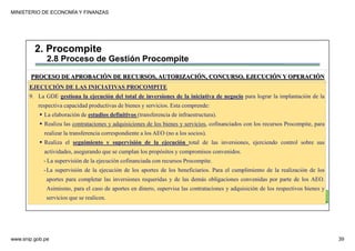 MINISTERIO DE ECONOMÍA Y FINANZAS
www.snip.gob.pe 39
PROCOMPITE
Herramienta poderosa de fomento del
Desarrollo Económico Regional y Local
EJECUCIÓN DE LAS INICIATIVAS PROCOMPITE
9. La GDE gestiona la ejecución del total de inversiones de la iniciativa de negocio para lograr la implantación de la
respectiva capacidad productivas de bienes y servicios. Esta comprende:
La elaboración de estudios definitivos (transferencia de infraestructura).
Realiza las contrataciones y adquisiciones de los bienes y servicios, cofinanciados con los recursos Procompite, para
realizar la transferencia correspondiente a los AEO (no a los socios).
Realiza el seguimiento y supervisión de la ejecución total de las inversiones, ejerciendo control sobre sus
actividades, asegurando que se cumplan los propósitos y compromisos convenidos.
- La supervisión de la ejecución cofinanciada con recursos Procompite.
-La supervisión de la ejecución de los aportes de los beneficiarios. Para el cumplimiento de la realización de los
aportes para completar las inversiones requeridas y de las demás obligaciones convenidas por parte de los AEO.
Asimismo, para el caso de aportes en dinero, supervisa las contrataciones y adquisición de los respectivos bienes y
servicios que se realicen.
PROCESO DE APROBACIÓN DE RECURSOS, AUTORIZACIÓN, CONCURSO, EJECUCIÓN Y OPERACIÓN
2. Procompite
2.8 Proceso de Gestión Procompite
 