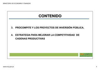 MINISTERIO DE ECONOMÍA Y FINANZAS
www.snip.gob.pe 4
PROCOMPITE
Herramienta poderosa de fomento del
Desarrollo Económico Regional y Local
CONTENIDO
3. PROCOMPITE Y LOS PROYECTOS DE INVERSIÓN PÚBLICA.
4. ESTRATEGIA PARA MEJORAR LA COMPETITIVIDAD DE
CADENAS PRODUCTIVAS
 