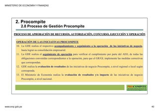 MINISTERIO DE ECONOMÍA Y FINANZAS
www.snip.gob.pe 40
PROCOMPITE
Herramienta poderosa de fomento del
Desarrollo Económico Regional y Local
OPERACIÓN DE LAS INICIATIVAS PROCOMPITE
10. La GDE realiza el respectivo acompañamiento y seguimiento a la operación de las iniciativas de negocio,
hasta lograr su consolidación empresarial.
11. La GDE realiza el seguimiento de operación para verificar el cumplimiento por parte del AEO, de todas las
obligaciones convenidas correspondientes a la operación, para que el GR/GL implemente las medidas correctivas
que correspondan.
12. GDE realiza la evaluación de resultados de las iniciativas de negocio Procompite, a nivel regional o local según
corresponda.
13. El Ministerio de Economía realiza la evaluación de resultados y/o impacto de las iniciativas de negocio
Procompite, a nivel nacional.
PROCESO DE APROBACIÓN DE RECURSOS, AUTORIZACIÓN, CONCURSO, EJECUCIÓN Y OPERACIÓN
2. Procompite
2.8 Proceso de Gestión Procompite
 