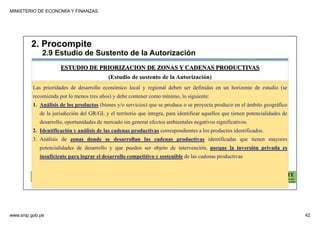 MINISTERIO DE ECONOMÍA Y FINANZAS
www.snip.gob.pe 42
PROCOMPITE
Herramienta poderosa de fomento del
Desarrollo Económico Regional y Local
Las prioridades de desarrollo económico local y regional deben ser definidas en un horizonte de estudio (se
recomienda por lo menos tres años) y debe contener como mínimo, lo siguiente:
1. Análisis de los productos (bienes y/o servicios) que se produce o se proyecta producir en el ámbito geográfico
de la jurisdicción del GR/GL y el territorio que integra, para identificar aquellos que tienen potencialidades de
desarrollo, oportunidades de mercado sin generar efectos ambientales negativos significativos.
2. Identificación y análisis de las cadenas productivas correspondientes a los productos identificados.
3. Análisis de zonas donde se desarrollan las cadenas productivas identificadas que tienen mayores
potencialidades de desarrollo y que pueden ser objeto de intervención, porque la inversión privada es
insuficiente para lograr el desarrollo competitivo y sostenible de las cadenas productivas
ESTUDIO DE PRIORIZACION DE ZONAS Y CADENAS PRODUCTIVAS
(Estudio de sustento de la Autorización)
2. Procompite
2.9 Estudio de Sustento de la Autorización
 