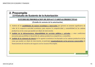 MINISTERIO DE ECONOMÍA Y FINANZAS
www.snip.gob.pe 43
PROCOMPITE
Herramienta poderosa de fomento del
Desarrollo Económico Regional y Local
4. Análisis de las posibilidades de mejora tecnológica e innovación que generan un aumento significativo de
valor de la respectiva actividad económica, para mejorar la competitividad y sostenibilidad de las cadenas
productivas en las zonas que pueden ser objeto de intervención.
5. Análisis de la infraestructura, disponibilidad de servicios públicos y privados, y otras condiciones
necesarias para posibilitar el desarrollo de cadenas productivas competitivas y sostenibles.
6. Análisis de la existencia de interés de los agentes económicos involucrados en las cadenas productivas de las
zonas que pueden ser objeto de intervención, en participar organizadamente en los procesos concursables de
financiamiento de iniciativas de negocio con los recursos Procompite.
ESTUDIO DE PRIORIZACION DE ZONAS Y CADENAS PRODUCTIVAS
(Estudio de sustento de la autorización)
2. Procompite
2.9 Estudio de Sustento de la Autorización
 