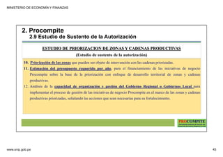 MINISTERIO DE ECONOMÍA Y FINANZAS
www.snip.gob.pe 45
PROCOMPITE
Herramienta poderosa de fomento del
Desarrollo Económico Regional y Local
10. Priorización de las zonas que pueden ser objeto de intervención con las cadenas priorizadas.
11. Estimación del presupuesto requerido por año, para el financiamiento de las iniciativas de negocio
Procompite sobre la base de la priorización con enfoque de desarrollo territorial de zonas y cadenas
productivas.
12. Análisis de la capacidad de organización y gestión del Gobierno Regional o Gobiernos Local para
implementar el proceso de gestión de las iniciativas de negocio Procompite en el marco de las zonas y cadenas
productivas priorizadas, señalando las acciones que sean necesarias para su fortalecimiento.
ESTUDIO DE PRIORIZACION DE ZONAS Y CADENAS PRODUCTIVAS
(Estudio de sustento de la autorización)
2. Procompite
2.9 Estudio de Sustento de la Autorización
 