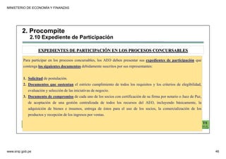 MINISTERIO DE ECONOMÍA Y FINANZAS
www.snip.gob.pe 46
PROCOMPITE
Herramienta poderosa de fomento del
Desarrollo Económico Regional y Local
Para participar en los procesos concursables, los AEO deben presentar sus expedientes de participación que
contenga los siguientes documentos debidamente suscritos por sus representantes:
1. Solicitud de postulación.
2. Documentos que sustentan el estricto cumplimiento de todos los requisitos y los criterios de elegibilidad,
evaluación y selección de las iniciativas de negocio.
3. Documento de compromiso de cada uno de los socios con certificación de su firma por notario o Juez de Paz,
de aceptación de una gestión centralizada de todos los recursos del AEO, incluyendo básicamente, la
adquisición de bienes e insumos, entrega de éstos para el uso de los socios, la comercialización de los
productos y recepción de los ingresos por ventas.
EXPEDIENTES DE PARTICIPACIÓN EN LOS PROCESOS CONCURSABLES
2. Procompite
2.10 Expediente de Participación
 
