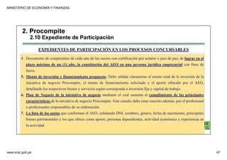 MINISTERIO DE ECONOMÍA Y FINANZAS
www.snip.gob.pe 47
PROCOMPITE
Herramienta poderosa de fomento del
Desarrollo Económico Regional y Local
4. Documento de compromiso de cada uno de los socios con certificación por notario o juez de paz, de lograr en el
plazo máximo de un (1) año, la constitución del AEO en una persona jurídica empresarial con fines de
lucro.
5. Monto de inversión y financiamiento propuesto. Debe señalar claramente el monto total de la inversión de la
iniciativa de negocio Procompite, el monto de financiamiento solicitado y el aporte ofrecido por el AEO,
detallando los respectivos bienes y servicios según corresponda a inversión fija y capital de trabajo.
6. Plan de Negocio de la iniciativa de negocio mediante el cual sustenta el cumplimiento de las principales
características de la iniciativa de negocio Procompite. Este estudio debe estar suscrito además, por el profesional
o profesionales responsables de su elaboración.
7. La lista de los socios que conforman el AEO, señalando DNI, nombres, género, fecha de nacimiento, principales
bienes patrimoniales y los que ofrece como aporte, personas dependientes, actividad económica y experiencia en
la actividad.
EXPEDIENTES DE PARTICIPACIÓN EN LOS PROCESOS CONCURSABLES
2. Procompite
2.10 Expediente de Participación
 
