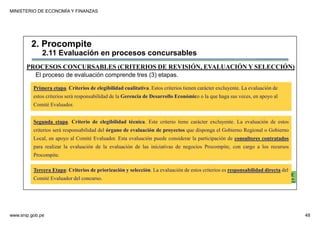 MINISTERIO DE ECONOMÍA Y FINANZAS
www.snip.gob.pe 48
PROCOMPITE
Herramienta poderosa de fomento del
Desarrollo Económico Regional y Local
Primera etapa. Criterios de elegibilidad cualitativa. Estos criterios tienen carácter excluyente. La evaluación de
estos criterios será responsabilidad de la Gerencia de Desarrollo Económico o la que haga sus veces, en apoyo al
Comité Evaluador.
Segunda etapa. Criterio de elegibilidad técnica. Este criterio tiene carácter excluyente. La evaluación de estos
criterios será responsabilidad del órgano de evaluación de proyectos que disponga el Gobierno Regional o Gobierno
Local, en apoyo al Comité Evaluador. Esta evaluación puede considerar la participación de consultores contratados
para realizar la evaluación de la evaluación de las iniciativas de negocios Procompite, con cargo a los recursos
Procompite.
Tercera Etapa: Criterios de priorización y selección. La evaluación de estos criterios es responsabilidad directa del
Comité Evaluador del concurso.
PROCESOS CONCURSABLES (CRITERIOS DE REVISIÓN, EVALUACIÓN Y SELECCIÓN)
El proceso de evaluación comprende tres (3) etapas.
2. Procompite
2.11 Evaluación en procesos concursables
 