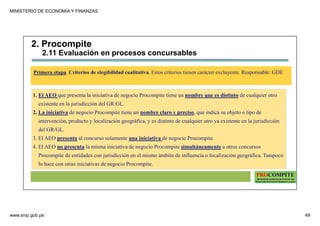 MINISTERIO DE ECONOMÍA Y FINANZAS
www.snip.gob.pe 49
PROCOMPITE
Herramienta poderosa de fomento del
Desarrollo Económico Regional y Local
1. El AEO que presenta la iniciativa de negocio Procompite tiene un nombre que es distinto de cualquier otro
existente en la jurisdicción del GR/GL.
2. La iniciativa de negocio Procompite tiene un nombre claro y preciso, que indica su objeto o tipo de
intervención, producto y localización geográfica, y es distinto de cualquier otro ya existente en la jurisdicción
del GR/GL.
3. El AEO presenta al concurso solamente una iniciativa de negocio Procompite.
4. El AEO no presenta la misma iniciativa de negocio Procompite simultáneamente a otros concursos
Procompite de entidades con jurisdicción en el mismo ámbito de influencia o localización geográfica. Tampoco
lo hace con otras iniciativas de negocio Procompite.
Primera etapa. Criterios de elegibilidad cualitativa. Estos criterios tienen carácter excluyente. Responsable: GDE
2. Procompite
2.11 Evaluación en procesos concursables
 