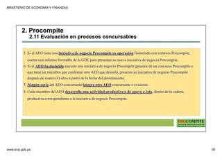 MINISTERIO DE ECONOMÍA Y FINANZAS
www.snip.gob.pe 50
PROCOMPITE
Herramienta poderosa de fomento del
Desarrollo Económico Regional y Local
5. Si el AEO tiene una iniciativa de negocio Procompite en operación financiado con recursos Procompite,
cuenta con informe favorable de la GDE para presentar su nueva iniciativa de negocio Procompite.
6. Si el AEO ha desistido ejecutar una iniciativa de negocio Procompite ganador de un concurso Procompite o
que tiene un miembro que conformó otro AEO que desistió, presenta su iniciativa de negocio Procompite
después de cuatro (4) años a partir de la fecha del desistimiento.
7. Ningún socio del AEO concursante integra otro AEO concursante o existente.
8. Cada miembro del AEO desarrolla una actividad productiva o de apoyo a ésta, dentro de la cadena
productiva correspondiente a la iniciativa de negocio Procompite.
2. Procompite
2.11 Evaluación en procesos concursables
 