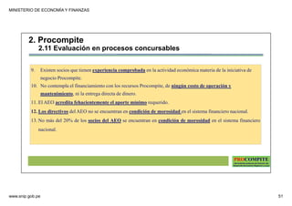 MINISTERIO DE ECONOMÍA Y FINANZAS
www.snip.gob.pe 51
PROCOMPITE
Herramienta poderosa de fomento del
Desarrollo Económico Regional y Local
9. Existen socios que tienen experiencia comprobada en la actividad económica materia de la iniciativa de
negocio Procompite.
10. No contempla el financiamiento con los recursos Procompite, de ningún costo de operación y
mantenimiento, ni la entrega directa de dinero.
11. El AEO acredita fehacientemente el aporte mínimo requerido.
12. Los directivos del AEO no se encuentran en condición de morosidad en el sistema financiero nacional.
13. No más del 20% de los socios del AEO se encuentran en condición de morosidad en el sistema financiero
nacional.
2. Procompite
2.11 Evaluación en procesos concursables
 