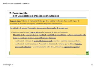 MINISTERIO DE ECONOMÍA Y FINANZAS
www.snip.gob.pe 52
PROCOMPITE
Herramienta poderosa de fomento del
Desarrollo Económico Regional y Local
La iniciativa de negocio Procompite, demuestra mediante su plan de negocio que:
Cumple con las principales características de las iniciativas de negocios Procompite.
El análisis de las características de viabilidad, rentabilidad, sostenibilidad y efectos ambientales debe
tomar en cuenta por lo menos, las consideraciones siguientes:
• Análisis de la existencia de oportunidades de mercado concretas y accesibles para sus productos.
• Análisis de la iniciativa de negocio Procompite en función de las variables que las definen (tamaño,
proceso y localización) y las complementarias (obra física, calendario y organización y gestión).
Segunda etapa. Criterio de evaluación técnica que tiene carácter excluyente. Responsable órgano de
evaluación de proyectos que disponga el Gobierno Regional o Gobierno Local.
2. Procompite
2.11 Evaluación en procesos concursables
 