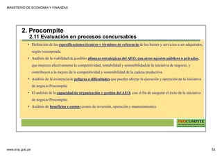 MINISTERIO DE ECONOMÍA Y FINANZAS
www.snip.gob.pe 53
PROCOMPITE
Herramienta poderosa de fomento del
Desarrollo Económico Regional y Local
• Definición de las especificaciones técnicas y términos de referencia de los bienes y servicios a ser adquiridos,
según corresponda.
• Análisis de la viabilidad de posibles alianzas estratégicas del AEO, con otros agentes públicos o privados,
que mejoren efectivamente la competitividad, rentabilidad y sostenibilidad de la iniciativa de negocio, y
contribuyen a la mejora de la competitividad y sostenibilidad de la cadena productiva.
• Análisis de la existencia de peligros o dificultades que pueden afectar la ejecución y operación de la iniciativa
de negocio Procompite.
• El análisis de la capacidad de organización y gestión del AEO, con el fin de asegurar el éxito de la iniciativa
de negocio Procompite.
• Análisis de beneficios y costos (costos de inversión, operación y mantenimiento).
2. Procompite
2.11 Evaluación en procesos concursables
 
