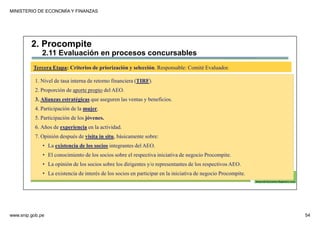 MINISTERIO DE ECONOMÍA Y FINANZAS
www.snip.gob.pe 54
PROCOMPITE
Herramienta poderosa de fomento del
Desarrollo Económico Regional y Local
1. Nivel de tasa interna de retorno financiera (TIRF).
2. Proporción de aporte propio del AEO.
3. Alianzas estratégicas que aseguren las ventas y beneficios.
4. Participación de la mujer.
5. Participación de los jóvenes.
6. Años de experiencia en la actividad.
7. Opinión después de visita in situ, básicamente sobre:
• La existencia de los socios integrantes del AEO.
• El conocimiento de los socios sobre el respectiva iniciativa de negocio Procompite.
• La opinión de los socios sobre los dirigentes y/o representantes de los respectivos AEO.
• La existencia de interés de los socios en participar en la iniciativa de negocio Procompite.
Tercera Etapa: Criterios de priorización y selección. Responsable: Comité Evaluador.
2. Procompite
2.11 Evaluación en procesos concursables
 