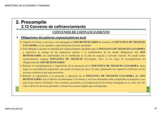 MINISTERIO DE ECONOMÍA Y FINANZAS
www.snip.gob.pe 57
PROCOMPITE
Herramienta poderosa de fomento del
Desarrollo Económico Regional y Local
CONVENIOS DE COFINANCIAMIENTO
2. Procompite
2.12 Convenio de cofinanciamiento
Obligaciones del gobierno regional/gobierno local
Adquirir los bienes y servicios a ser entregados al AEO BENEFICIARIO de acuerdo a la INICIATIVA DE NEGOCIO
GANADORA, en la cantidad y especificaciones técnicas aprobadas.
Está obligado a ejecutar la totalidad del cofinanciamiento aprobado para la INICIATIVA DE NEGOCIO GANADORA
y supervisar la entrega de los respectivos aportes y el cumplimiento de las demás obligaciones del AEO
BENEFICIARIO, de conformidad con lo establecido en el plan de negocio y convenio suscrito. No puede cerrar
unilateralmente ninguna INICIATIVA DE NEGOCIO Procompite, salvo en los casos de incumplimiento de
obligaciones del AEO BENEFICIARIO.
Realizar el acompañamiento y seguimiento de la operación de la INICIATIVA DE NEGOCIO GANADORA, hasta
lograr su consolidación empresarial, que puede ser hasta por cinco (5) años, planteando sus respectivos informes con las
acciones correctivas que sean necesarias.
Realizar el seguimiento a la ejecución y operación de la INICIATIVA DE NEGOCIO GANADORA del AEO
BENEFICIARIO, con el objetivo de determinar si los bienes y servicios destinados están cumpliendo su propósito y uso
para el que fueron solicitados. Caso contrario, procederá a la recuperación de los bienes entregados en su valor real, del
valor real de los servicios prestados e iniciará las acciones legales que correspondan.
 